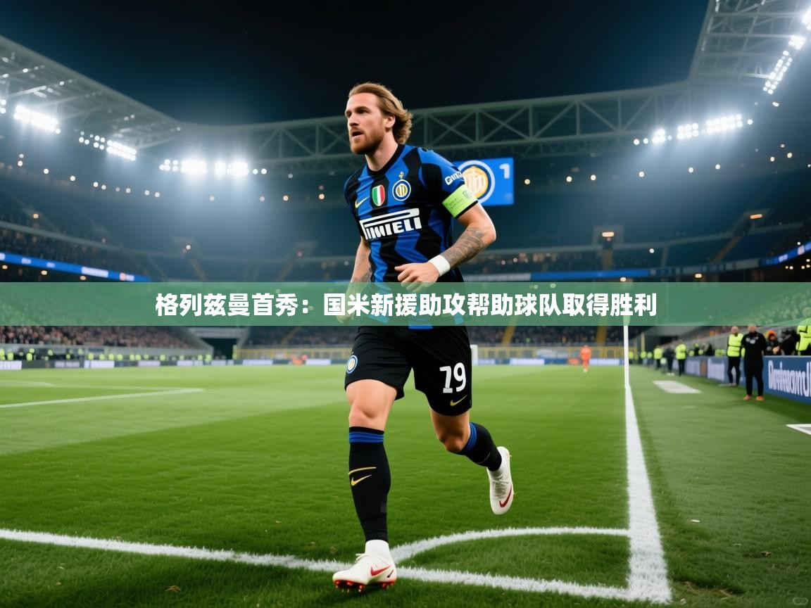 格列兹曼首秀:国米新援助攻帮助球队取得胜利